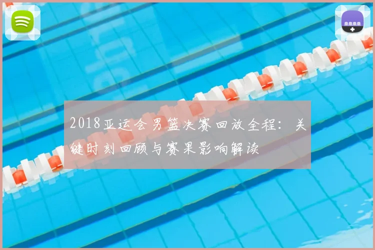 2018亚运会男篮决赛回放全程：关键时刻回顾与赛果影响解读