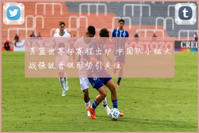 男篮世界杯赛程出炉 中国队小组大战强敌晋级形势引关注