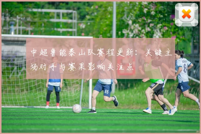 中超鲁能泰山队赛程更新：关键主场对手与赛果影响关注点
