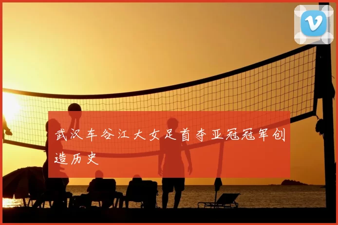 武汉车谷江大女足首夺亚冠冠军创造历史