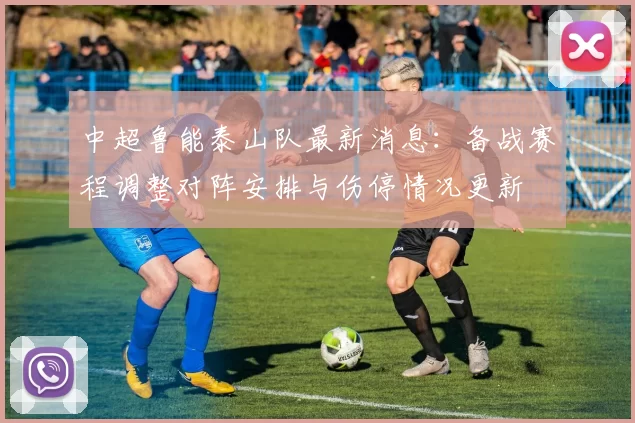 中超鲁能泰山队最新消息：备战赛程调整对阵安排与伤停情况更新