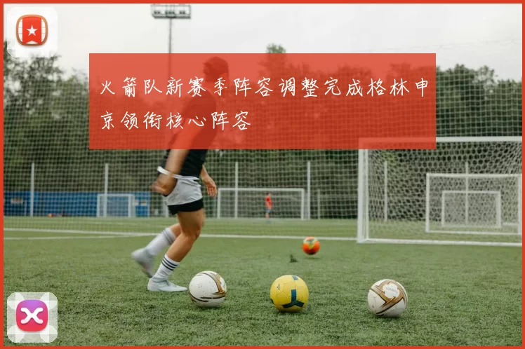 火箭队新赛季阵容调整完成格林申京领衔核心阵容