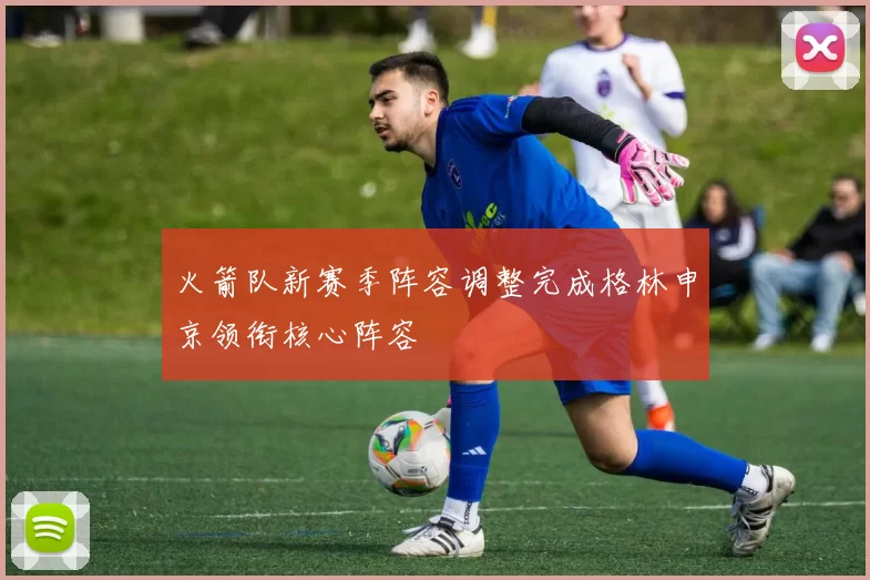 火箭队新赛季阵容调整完成格林申京领衔核心阵容