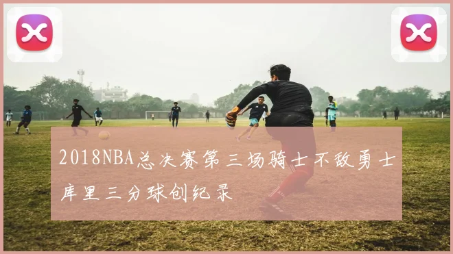 2018NBA总决赛第三场骑士不敌勇士库里三分球创纪录