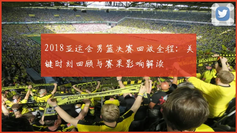 2018亚运会男篮决赛回放全程：关键时刻回顾与赛果影响解读