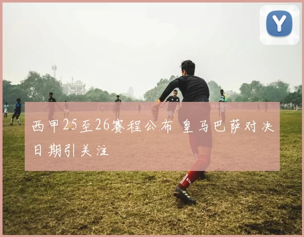 西甲25至26赛程公布 皇马巴萨对决日期引关注