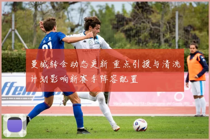 曼城转会动态更新 重点引援与清洗计划影响新赛季阵容配置