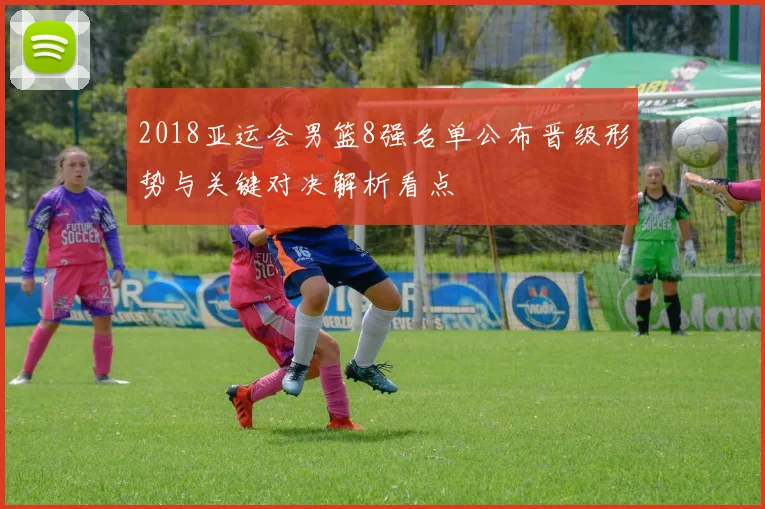 2018亚运会男篮8强名单公布晋级形势与关键对决解析看点