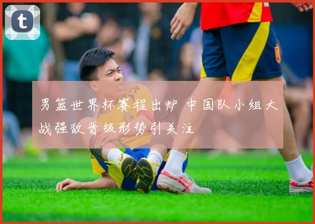 男篮世界杯赛程出炉 中国队小组大战强敌晋级形势引关注