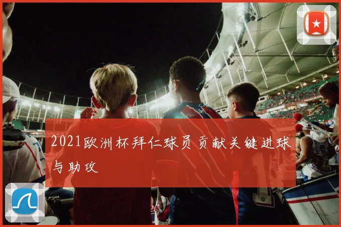 2021欧洲杯拜仁球员贡献关键进球与助攻