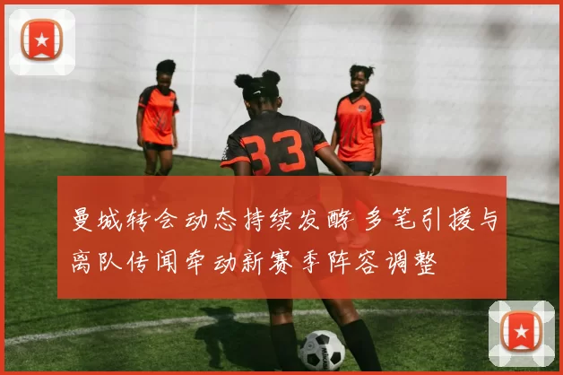 曼城转会动态持续发酵 多笔引援与离队传闻牵动新赛季阵容调整