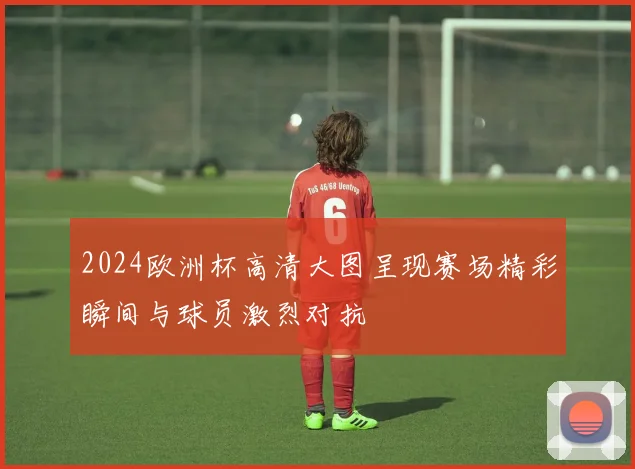 2024欧洲杯高清大图呈现赛场精彩瞬间与球员激烈对抗