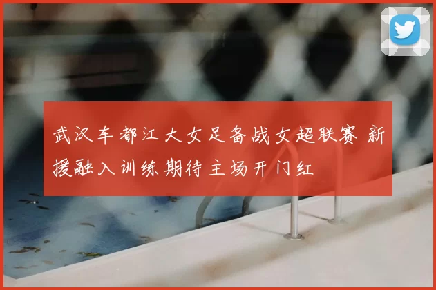 武汉车都江大女足备战女超联赛 新援融入训练期待主场开门红