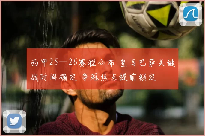 西甲25—26赛程公布 皇马巴萨关键战时间确定 争冠焦点提前锁定